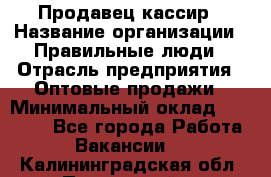 Продавец-кассир › Название организации ­ Правильные люди › Отрасль предприятия ­ Оптовые продажи › Минимальный оклад ­ 25 000 - Все города Работа » Вакансии   . Калининградская обл.,Пионерский г.